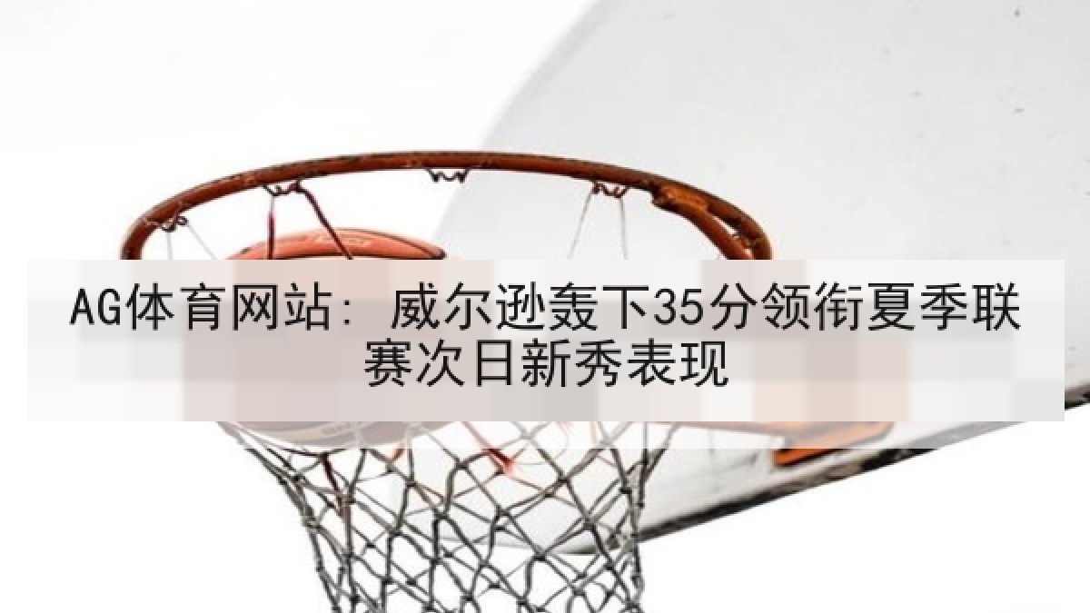 AG体育网站: 威尔逊轰下35分领衔夏季联赛次日新秀表现