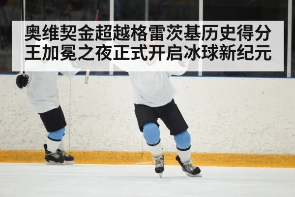 奥维契金超越格雷茨基历史得分王加冕之夜正式开启冰球新纪元